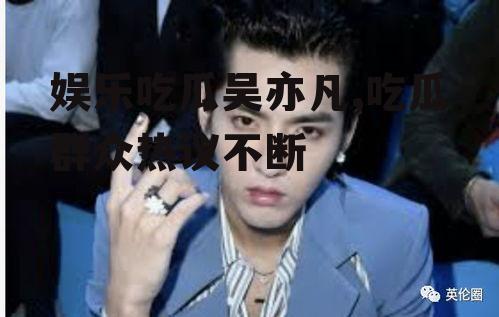娱乐吃瓜吴亦凡,吃瓜群众热议不断