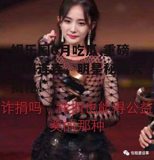 娱乐圈6月吃瓜,重磅瓜料连连，明星秘闻大揭秘！