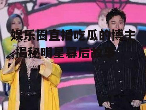 娱乐圈直播吃瓜的博主,揭秘明星幕后故事