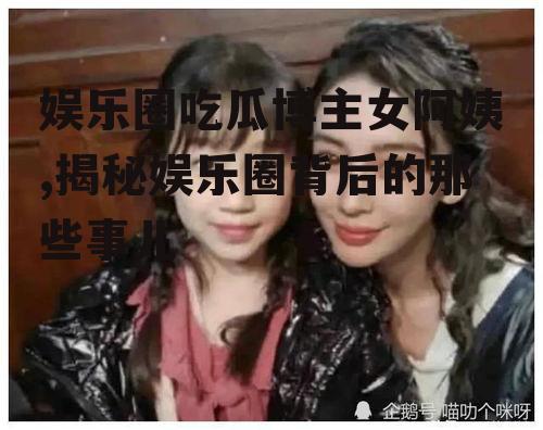 娱乐圈吃瓜博主女阿姨,揭秘娱乐圈背后的那些事儿