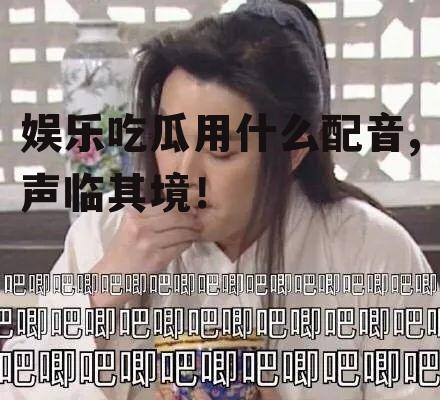 娱乐吃瓜用什么配音,声临其境！