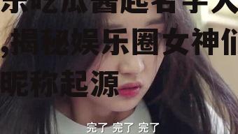 娱乐吃瓜酱起名字大全女,揭秘娱乐圈女神们的昵称起源