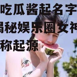 娱乐吃瓜酱起名字大全女,揭秘娱乐圈女神们的昵称起源