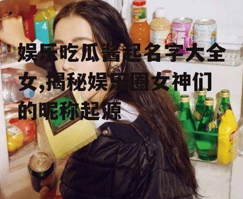 娱乐吃瓜酱起名字大全女,揭秘娱乐圈女神们的昵称起源