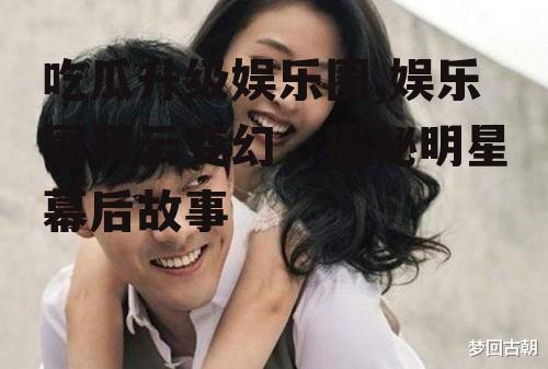 吃瓜升级娱乐圈,娱乐圈风云变幻，揭秘明星幕后故事