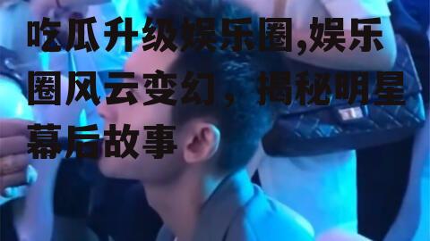 吃瓜升级娱乐圈,娱乐圈风云变幻，揭秘明星幕后故事