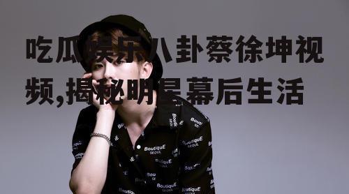 吃瓜娱乐八卦蔡徐坤视频,揭秘明星幕后生活