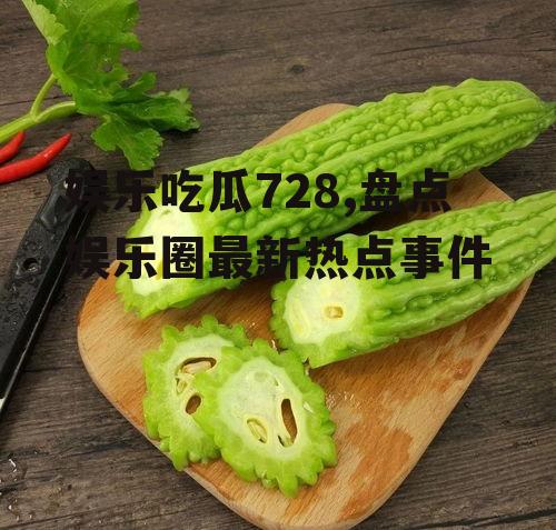 娱乐吃瓜728,盘点娱乐圈最新热点事件
