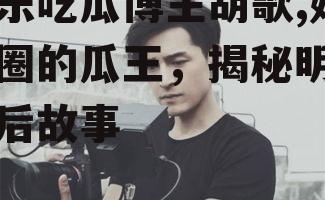 娱乐吃瓜博主胡歌,娱乐圈的瓜王，揭秘明星幕后故事