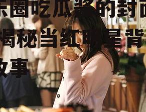 娱乐圈吃瓜酱的封面是谁,揭秘当红明星背后的故事