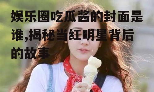 娱乐圈吃瓜酱的封面是谁,揭秘当红明星背后的故事