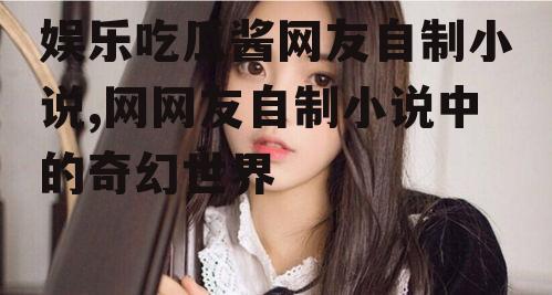 娱乐吃瓜酱网友自制小说,网网友自制小说中的奇幻世界