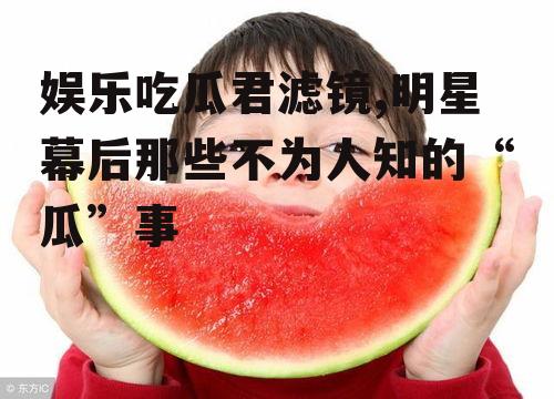 娱乐吃瓜君滤镜,明星幕后那些不为人知的“瓜”事