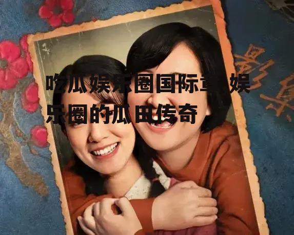 吃瓜娱乐圈国际章,娱乐圈的瓜田传奇