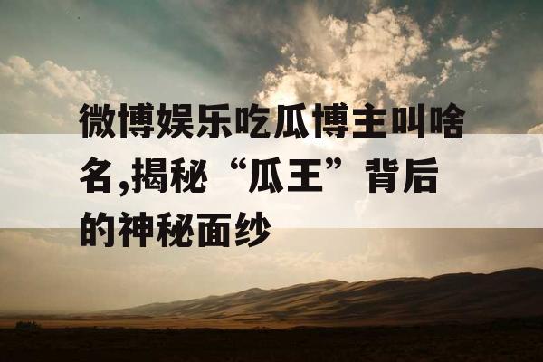 微博娱乐吃瓜博主叫啥名,揭秘“瓜王”背后的神秘面纱