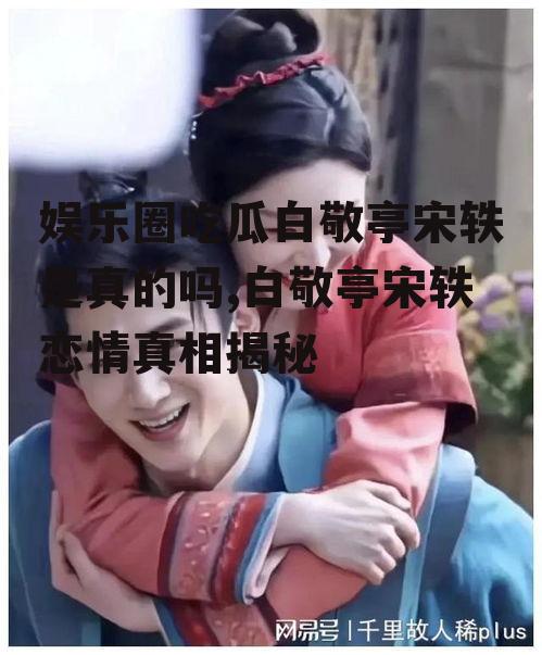 娱乐圈吃瓜白敬亭宋轶是真的吗,白敬亭宋轶恋情真相揭秘