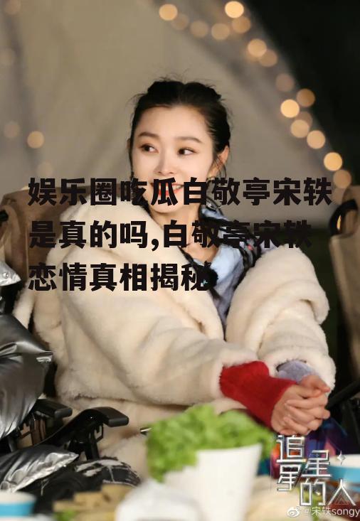 娱乐圈吃瓜白敬亭宋轶是真的吗,白敬亭宋轶恋情真相揭秘