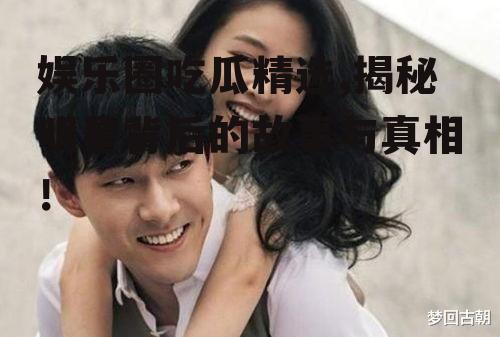 娱乐圈吃瓜精选,揭秘明星背后的故事与真相！