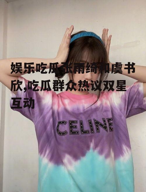 娱乐吃瓜张雨绮和虞书欣,吃瓜群众热议双星互动