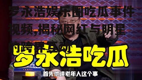 罗永浩娱乐圈吃瓜事件视频,揭秘网红与明星的跨界互动