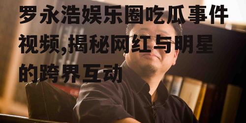 罗永浩娱乐圈吃瓜事件视频,揭秘网红与明星的跨界互动