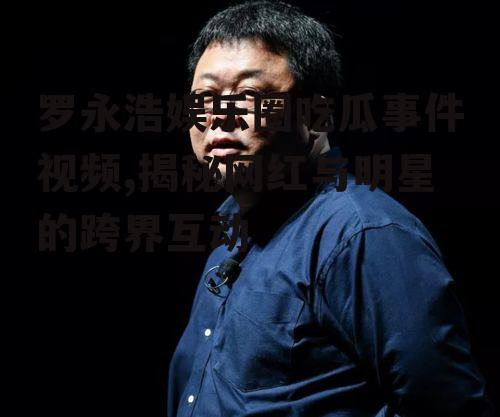 罗永浩娱乐圈吃瓜事件视频,揭秘网红与明星的跨界互动