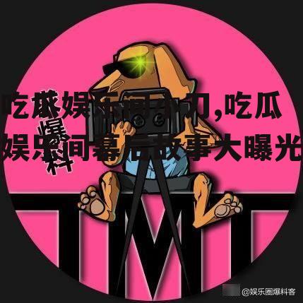 吃瓜娱乐间小刀,吃瓜娱乐间幕后故事大曝光