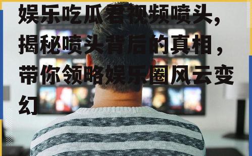 娱乐吃瓜君视频喷头,揭秘喷头背后的真相，带你领略娱乐圈风云变幻