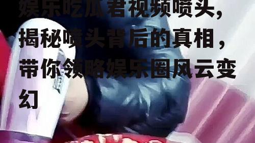 娱乐吃瓜君视频喷头,揭秘喷头背后的真相，带你领略娱乐圈风云变幻