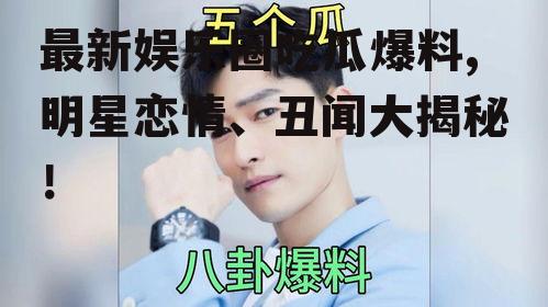 最新娱乐圈吃瓜爆料,明星恋情、丑闻大揭秘！