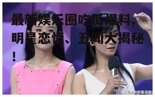 最新娱乐圈吃瓜爆料,明星恋情、丑闻大揭秘！