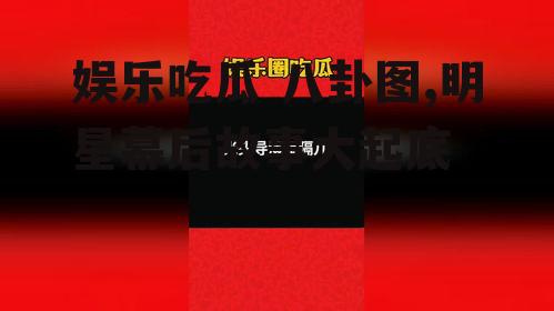 娱乐吃瓜 八卦图,明星幕后故事大起底