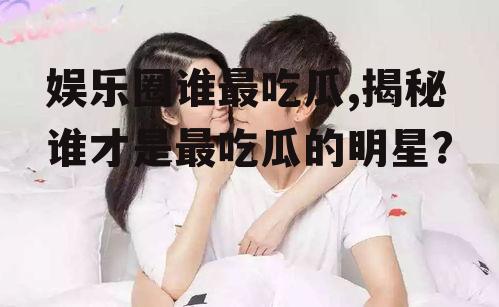 娱乐圈谁最吃瓜,揭秘谁才是最吃瓜的明星？