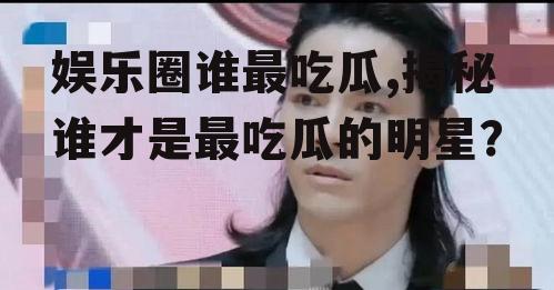 娱乐圈谁最吃瓜,揭秘谁才是最吃瓜的明星？