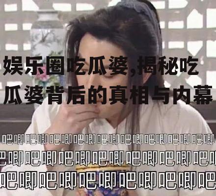 娱乐圈吃瓜婆,揭秘吃瓜婆背后的真相与内幕