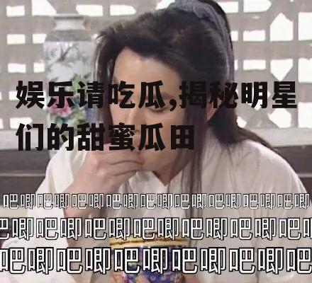 娱乐请吃瓜,揭秘明星们的甜蜜瓜田