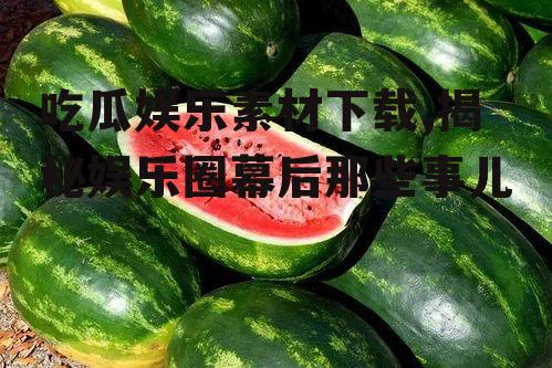 吃瓜娱乐素材下载,揭秘娱乐圈幕后那些事儿