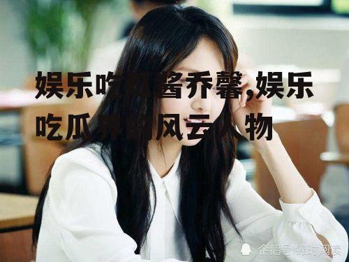 娱乐吃瓜酱乔馨,娱乐吃瓜界的风云人物