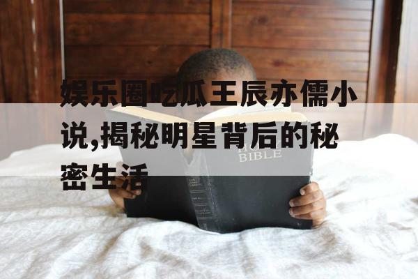 娱乐圈吃瓜王辰亦儒小说,揭秘明星背后的秘密生活 娱乐圈吃瓜王辰亦儒小说,揭秘明星背后的秘密生活