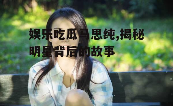 娱乐吃瓜马思纯,揭秘明星背后的故事