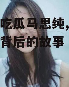 娱乐吃瓜马思纯,揭秘明星背后的故事