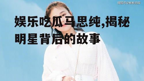 娱乐吃瓜马思纯,揭秘明星背后的故事