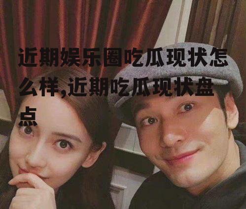 近期娱乐圈吃瓜现状怎么样,近期吃瓜现状盘点