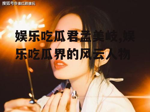 娱乐吃瓜君孟美岐,娱乐吃瓜界的风云人物