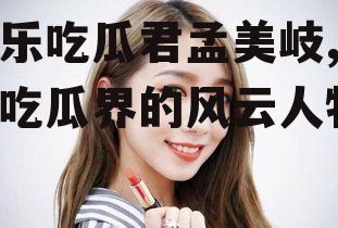 娱乐吃瓜君孟美岐,娱乐吃瓜界的风云人物