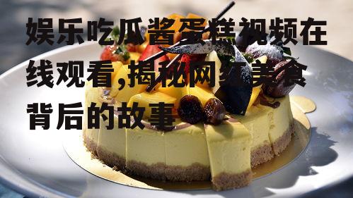 娱乐吃瓜酱蛋糕视频在线观看,揭秘网红美食背后的故事