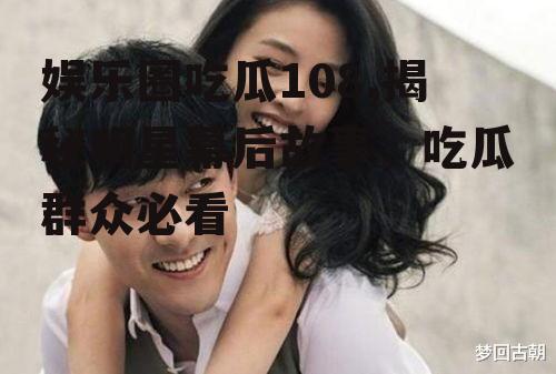 娱乐圈吃瓜108,揭秘明星幕后故事，吃瓜群众必看