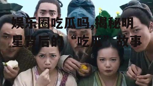 娱乐圈吃瓜吗,揭秘明星背后的“吃瓜”故事