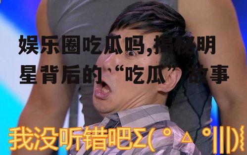 娱乐圈吃瓜吗,揭秘明星背后的“吃瓜”故事