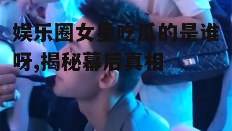 娱乐圈女星吃瓜的是谁呀,揭秘幕后真相